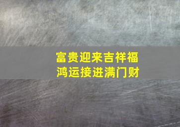 富贵迎来吉祥福 鸿运接进满门财